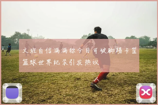 文班自信满满称今日可破脚踢卡筐篮球世界纪录引发热议