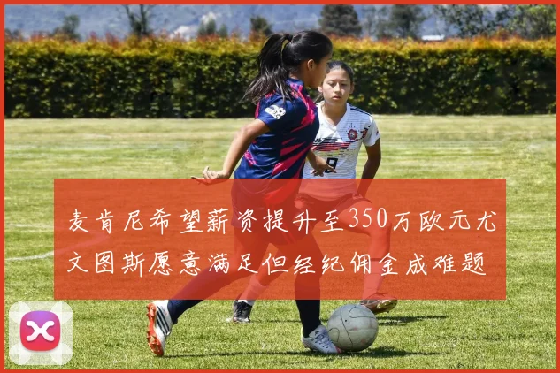 麦肯尼希望薪资提升至350万欧元尤文图斯愿意满足但经纪佣金成难题