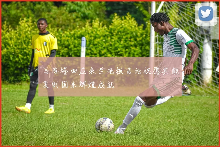 马洛塔回应米兰老板言论祝愿其能复制国米辉煌成就