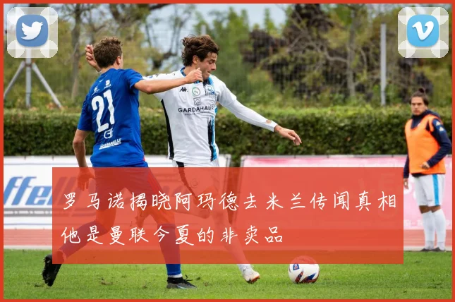 罗马诺揭晓阿玛德去米兰传闻真相他是曼联今夏的非卖品