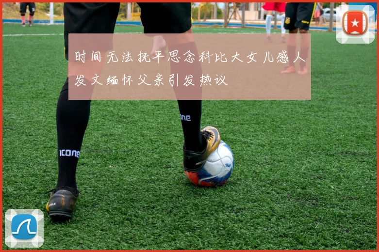 时间无法抚平思念科比大女儿感人发文缅怀父亲引发热议