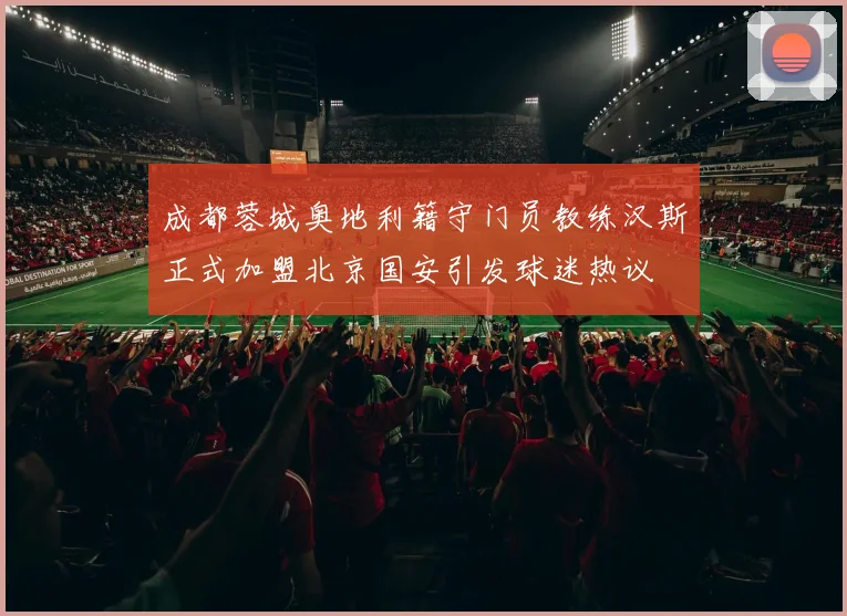 成都蓉城奥地利籍守门员教练汉斯正式加盟北京国安引发球迷热议