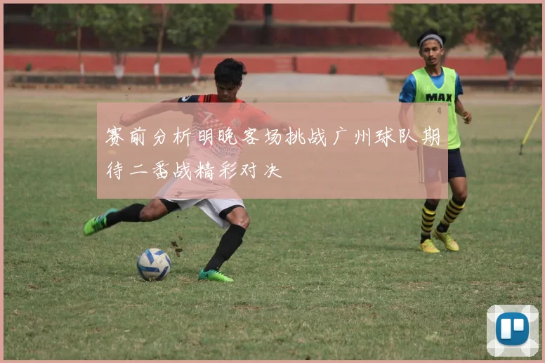 赛前分析明晚客场挑战广州球队期待二番战精彩对决