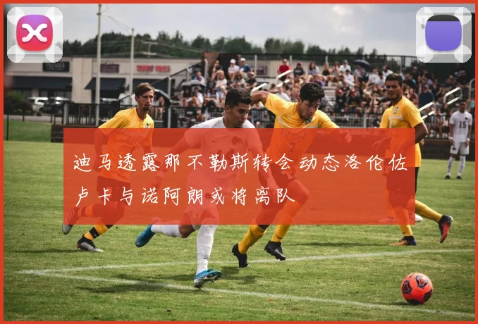迪马透露那不勒斯转会动态洛伦佐卢卡与诺阿朗或将离队
