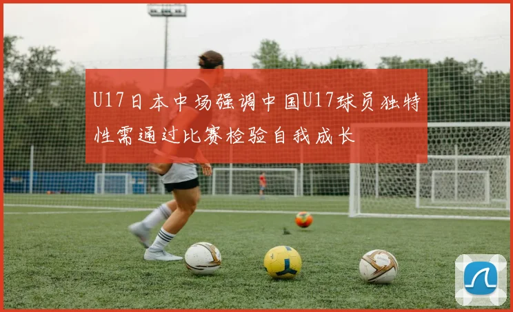 U17日本中场强调中国U17球员独特性需通过比赛检验自我成长