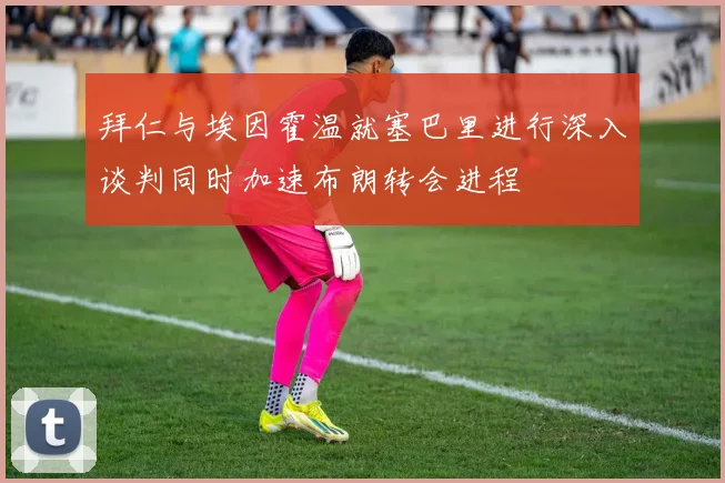 拜仁与埃因霍温就塞巴里进行深入谈判同时加速布朗转会进程