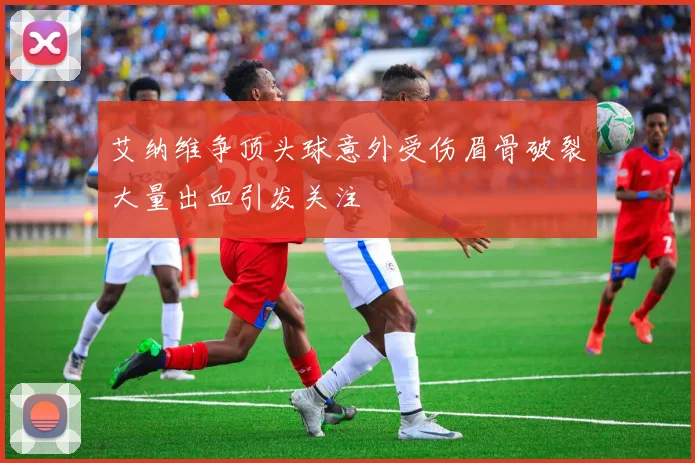 艾纳维争顶头球意外受伤眉骨破裂大量出血引发关注