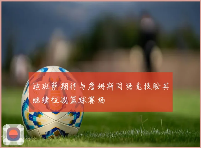迪班萨期待与詹姆斯同场竞技盼其继续征战篮球赛场